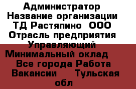 Администратор › Название организации ­ ТД Растяпино, ООО › Отрасль предприятия ­ Управляющий › Минимальный оклад ­ 1 - Все города Работа » Вакансии   . Тульская обл.